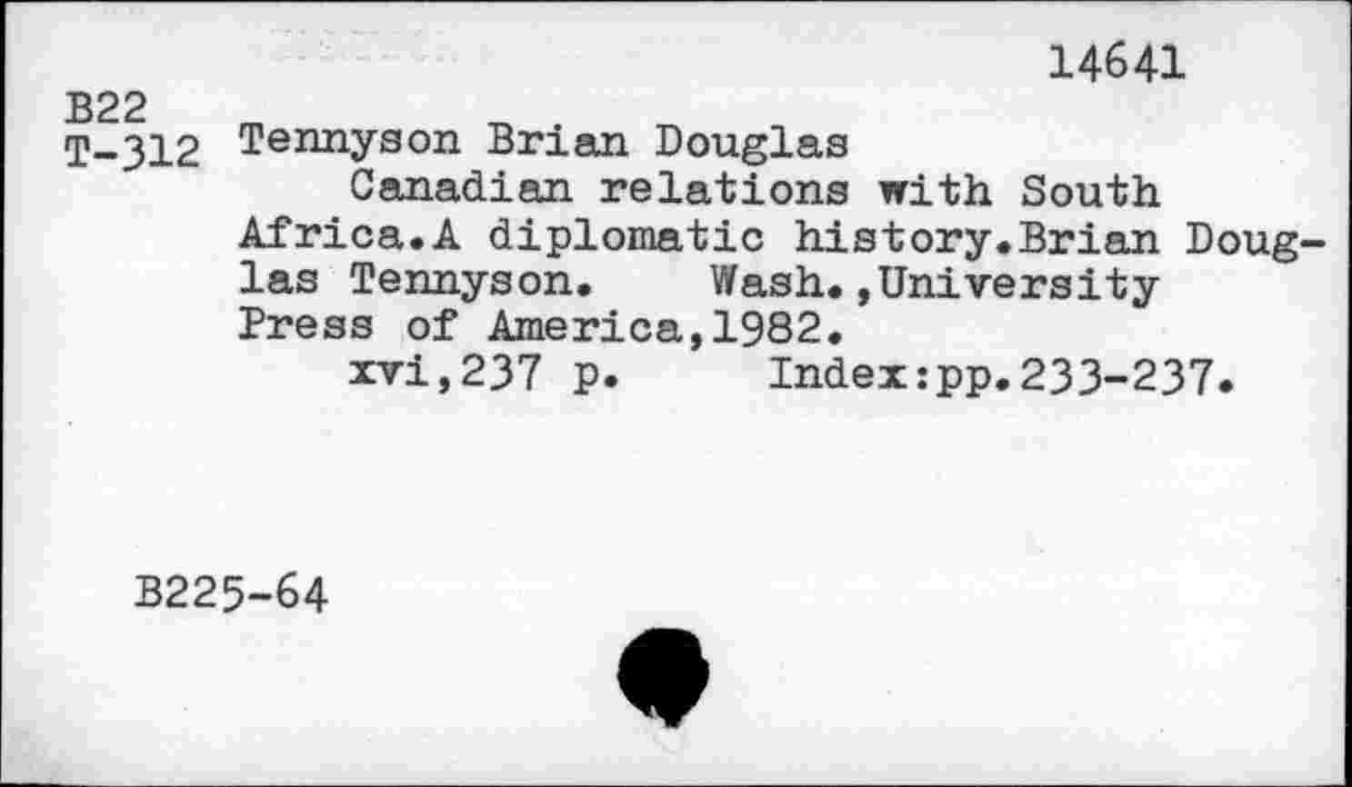 ﻿B22 T-312
14641
Tennyson Brian Douglas
Canadian relations with South
Africa.A diplomatic history.Brian Douglas Tennyson. Wash.,University Press of America,1982.
xvi,237 p. Index:pp.233-237.
B225-64